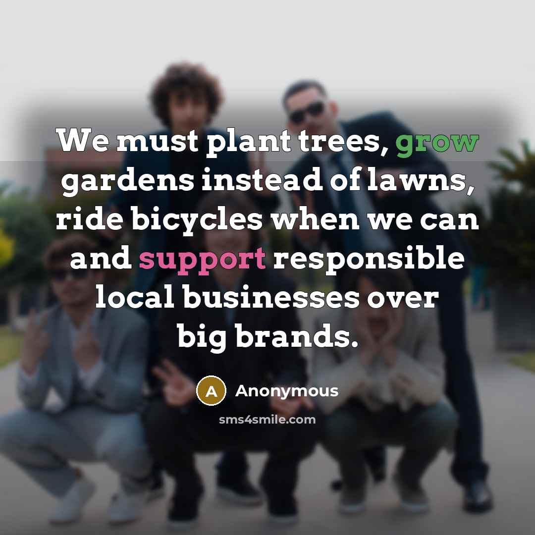 “We must plant trees, grow gardens instead of lawns, ride bicycles when we can and support responsible local businesses over big brands.” quote by Anonymous