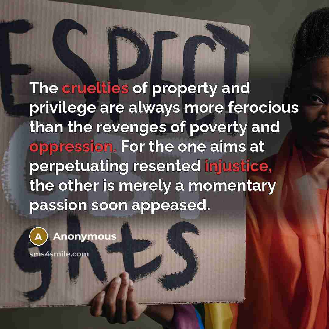 “The cruelties of property and privilege are always more ferocious than the revenges of poverty and oppression. For the one aims at perpetuating resented injustice, the other is merely a momentary passion soon appeased.” quote by Anonymous