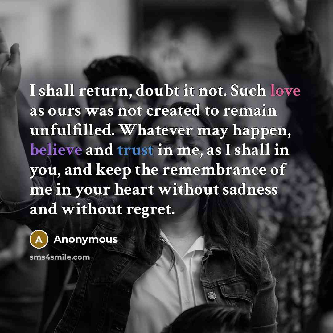 “I shall return, doubt it not. Such love as ours was not created to remain unfulfilled. Whatever may happen, believe and trust in me, as I shall in you, and keep the remembrance of me in your heart without sadness and without regret.” quote by Anonymous
