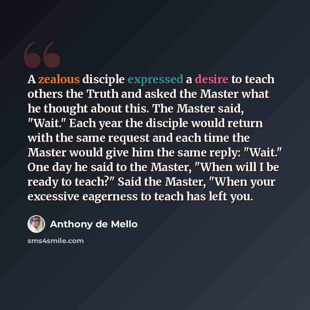 “A zealous disciple expressed a desire to teach others the Truth and asked the Master what he thought about this. The Master said, "Wait." Each year the disciple would return with the same request and each time the Master would give him the same reply: "Wait." One day he said to the Master, "When…” quote by Anthony de Mello