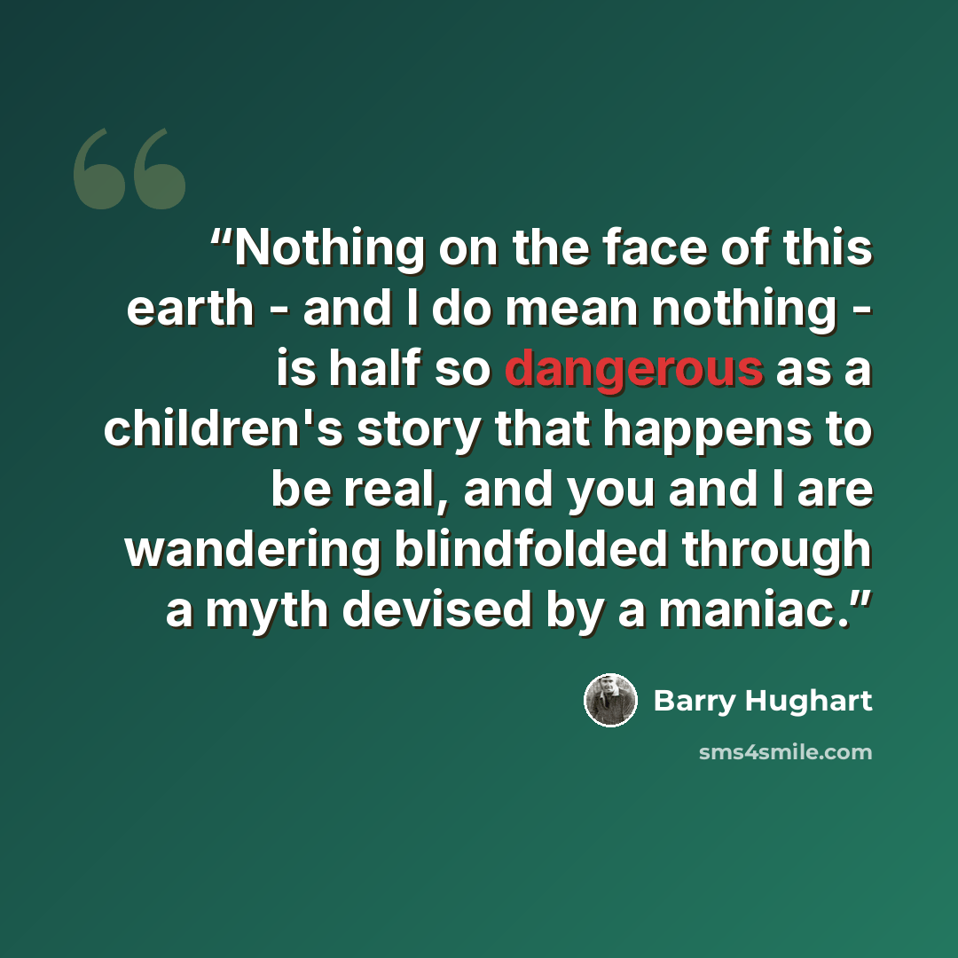 “Nothing on the face of this earth - and I do mean nothing - is half so dangerous as a children's story that happens to be real, and you and I are wandering blindfolded through a myth devised by a maniac.” quote by Barry Hughart
