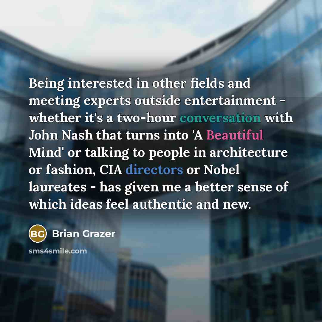 “Being interested in other fields and meeting experts outside entertainment - whether it's a two-hour conversation with John Nash that turns into 'A Beautiful Mind' or talking to people in architecture or fashion, CIA directors or Nobel laureates - has given me a better sense of which ideas feel…” quote by Brian Grazer