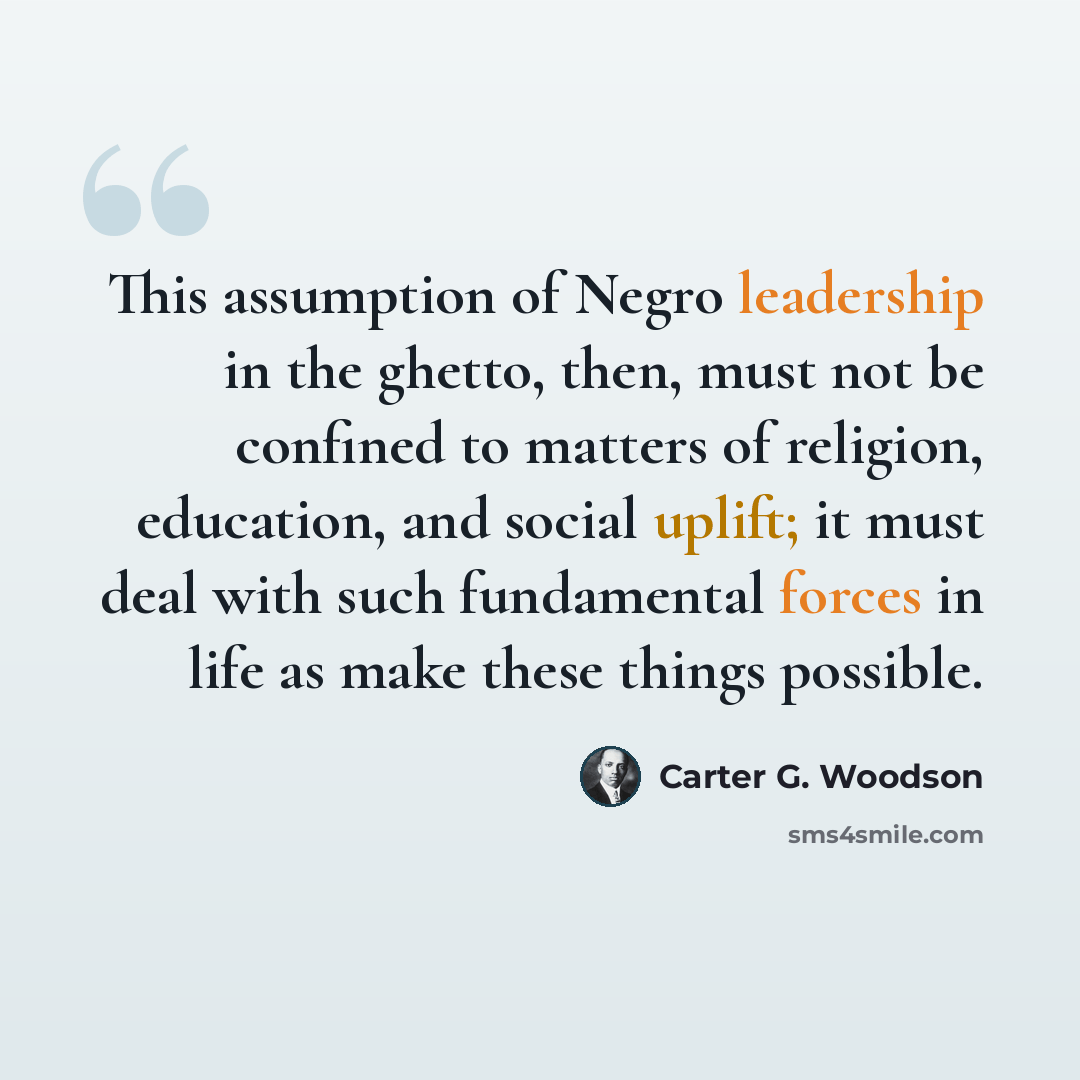 “This assumption of Negro leadership in the ghetto, then, must not be confined to matters of religion, education, and social uplift; it must deal with such fundamental forces in life as make these things possible.” quote by Carter G. Woodson