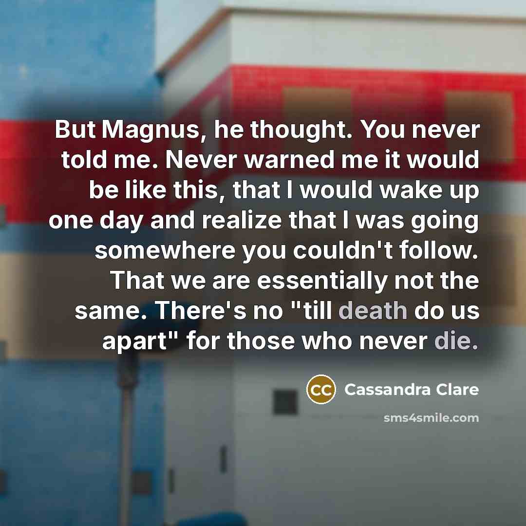 “But Magnus, he thought. You never told me. Never warned me it would be like this, that I would wake up one day and realize that I was going somewhere you couldn't follow. That we are essentially not the same. There's no "till death do us apart" for those who never die.” quote by Cassandra Clare