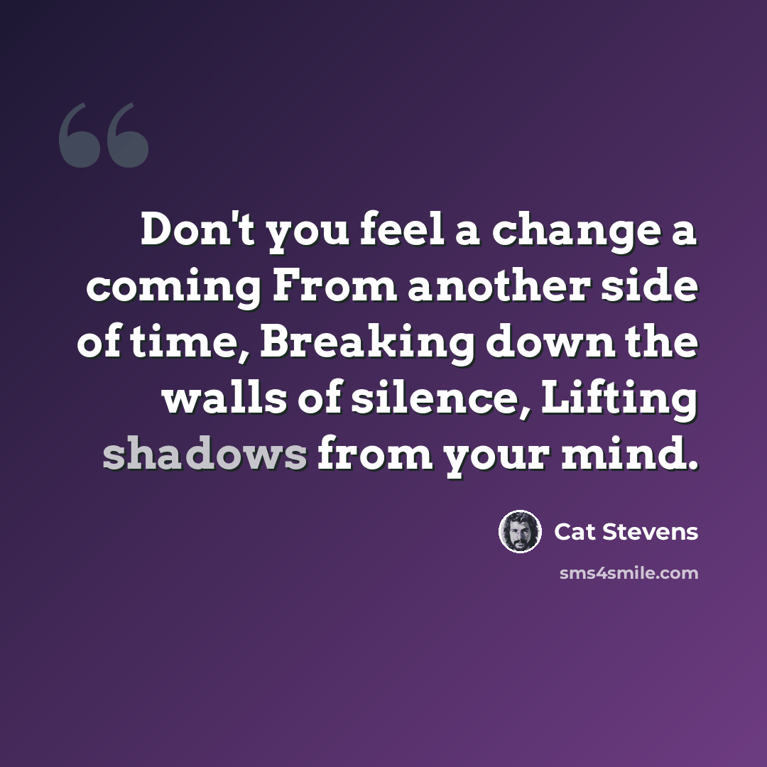 “Don't you feel a change a coming From another side of time, Breaking down the walls of silence, Lifting shadows from your mind.” quote by Cat Stevens