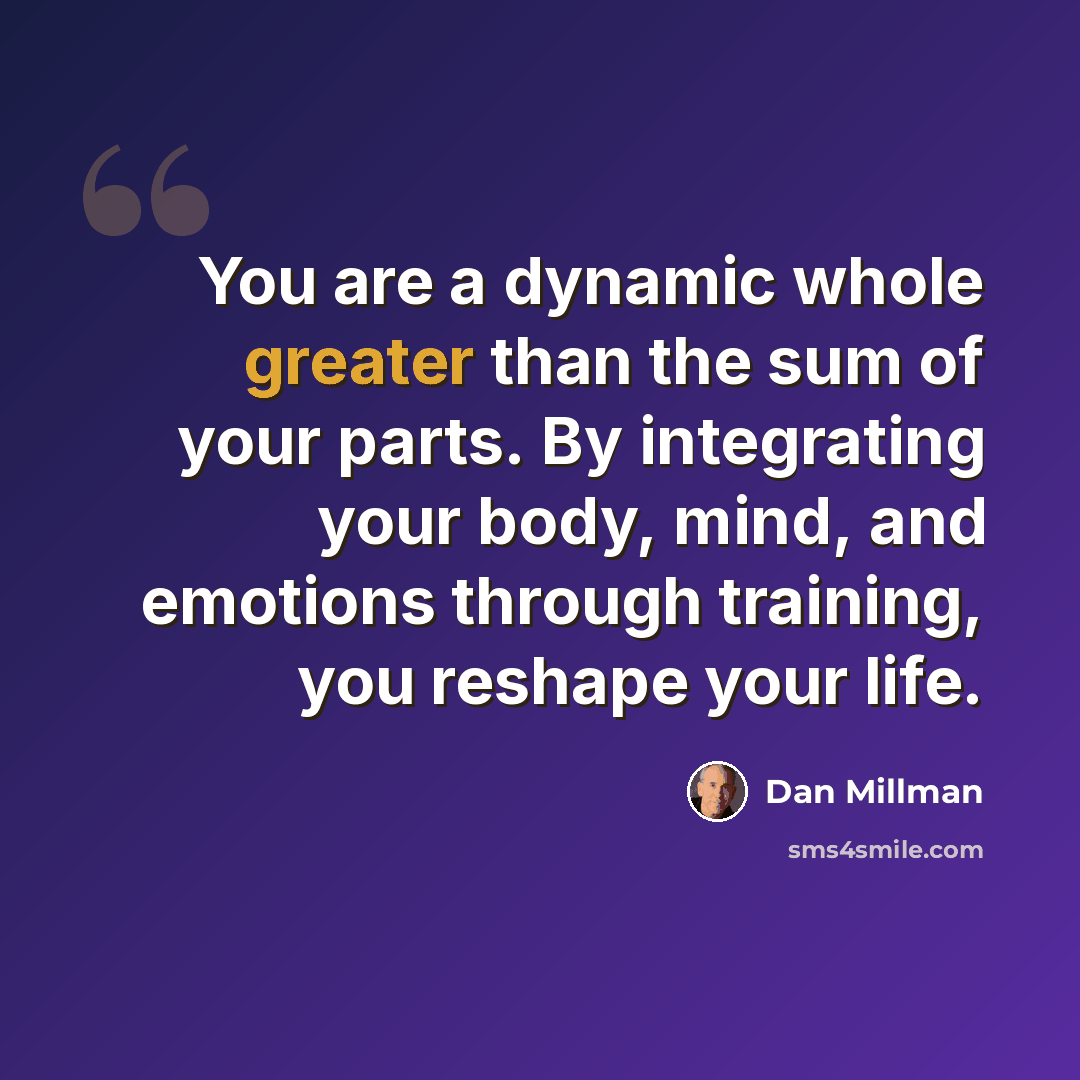 “You are a dynamic whole greater than the sum of your parts. By integrating your body, mind, and emotions through training, you reshape your life.” quote by Dan Millman