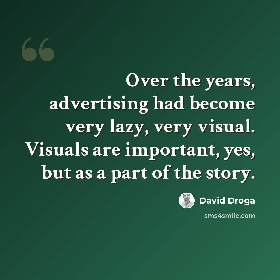 “Over the years, advertising had become very lazy, very visual. Visuals are important, yes, but as a part of the story.” quote by David Droga