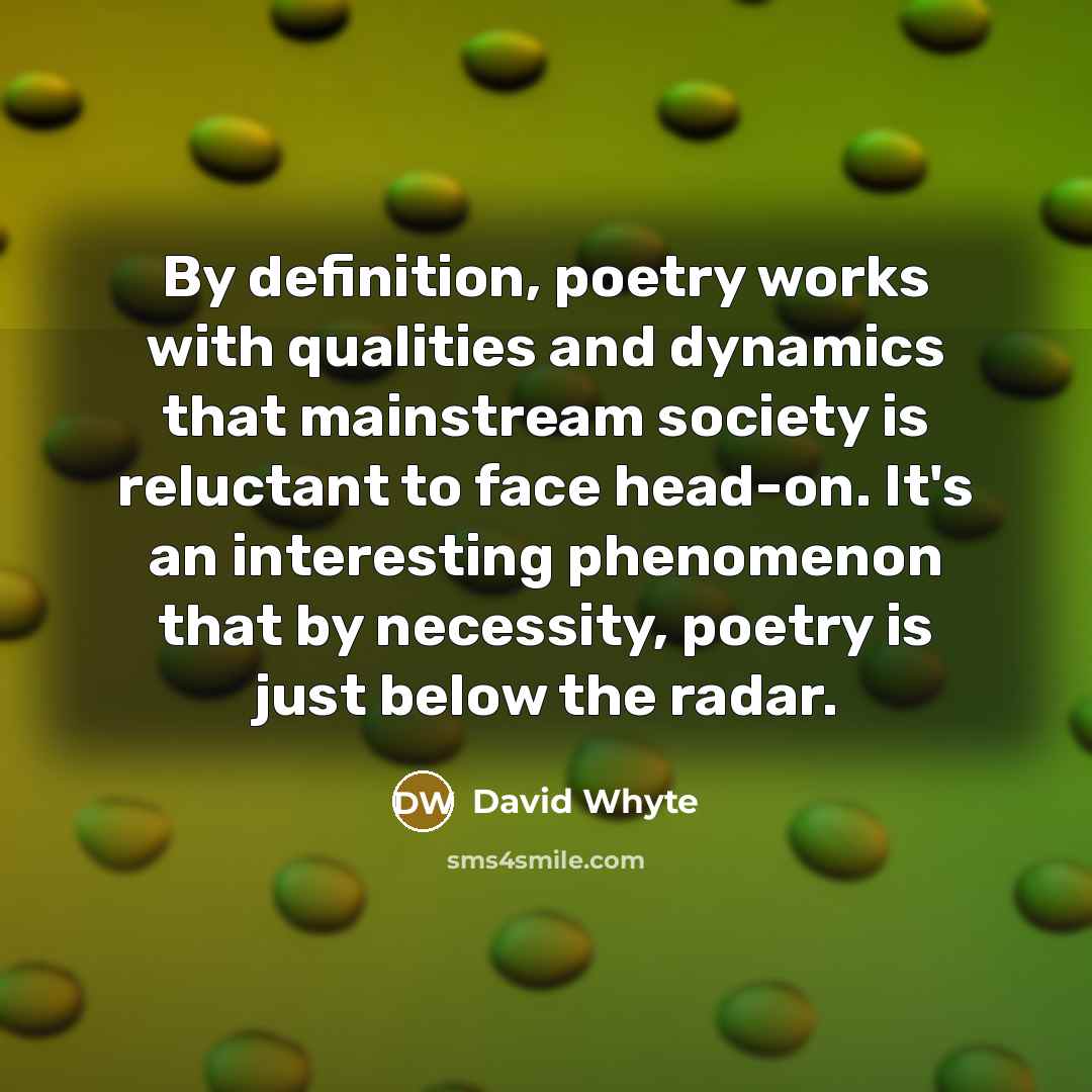“By definition, poetry works with qualities and dynamics that mainstream society is reluctant to face head-on. It's an interesting phenomenon that by necessity, poetry is just below the radar.” quote by David Whyte