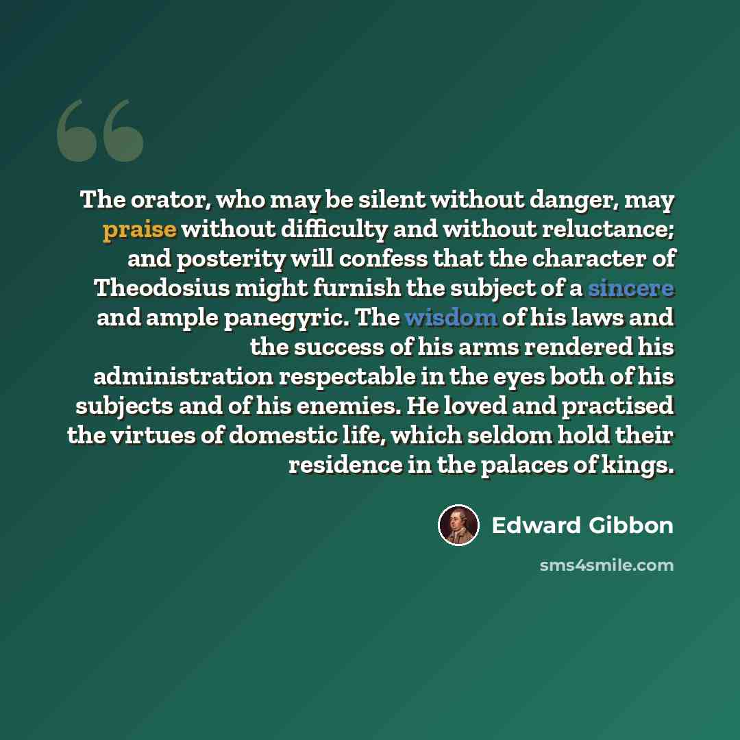 “The orator, who may be silent without danger, may praise without difficulty and without reluctance; and posterity will confess that the character of Theodosius might furnish the subject of a sincere and ample panegyric. The wisdom of his laws and the success of his arms rendered his administration…” quote by Edward Gibbon
