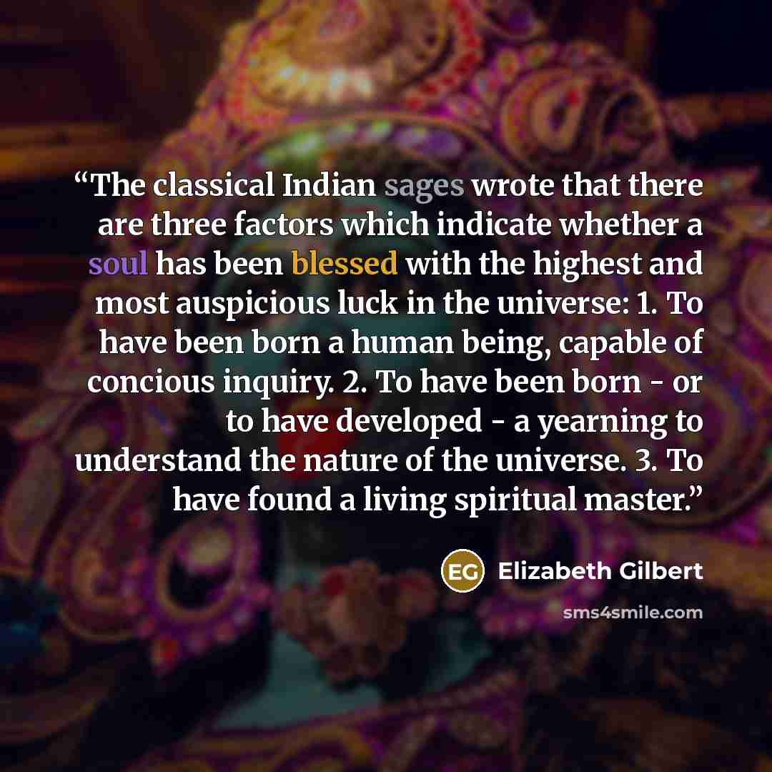 “The classical Indian sages wrote that there are three factors which indicate whether a soul has been blessed with the highest and most auspicious luck in the universe: 1. To have been born a human being, capable of concious inquiry. 2. To have been born - or to have developed - a yearning to…” quote by Elizabeth Gilbert