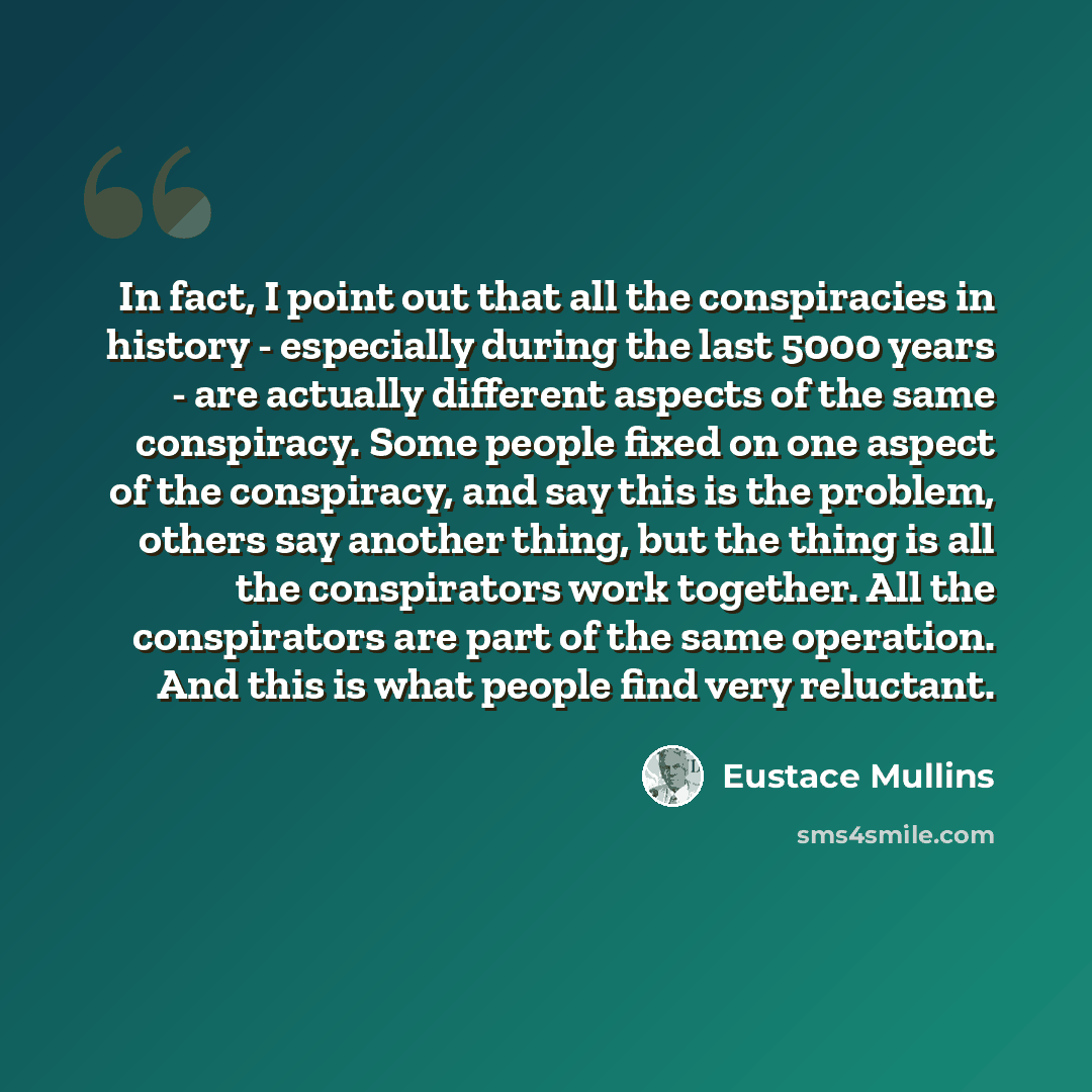 “In fact, I point out that all the conspiracies in history - especially during the last 5000 years - are actually different aspects of the same conspiracy. Some people fixed on one aspect of the conspiracy, and say this is the problem, others say another thing, but the thing is all the conspirators…” quote by Eustace Mullins