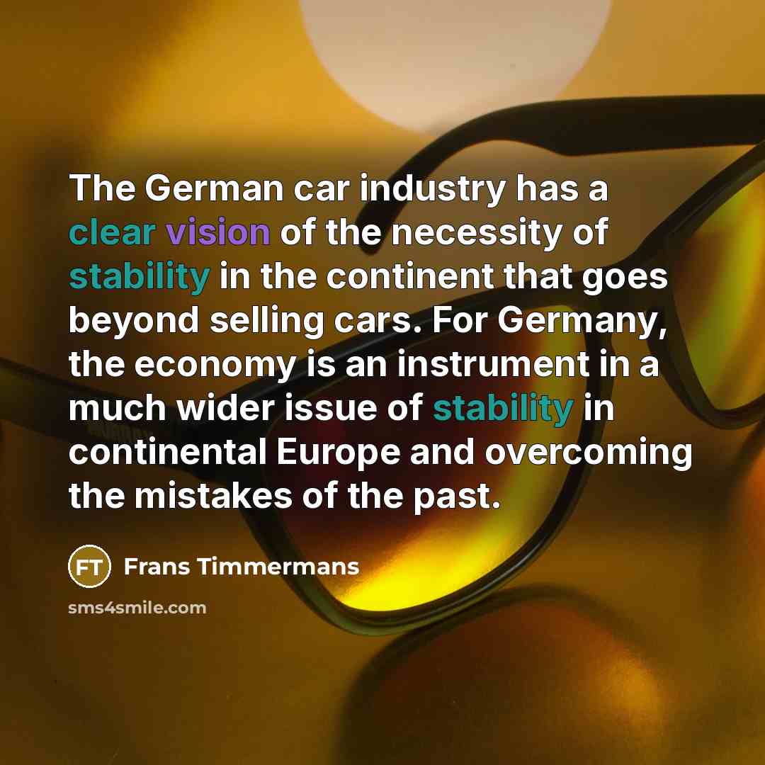 “The German car industry has a clear vision of the necessity of stability in the continent that goes beyond selling cars. For Germany, the economy is an instrument in a much wider issue of stability in continental Europe and overcoming the mistakes of the past.” quote by Frans Timmermans