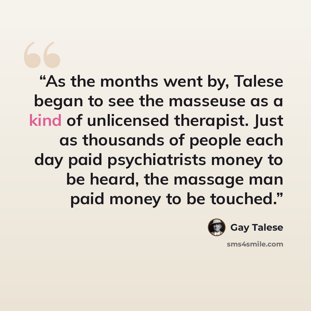 “As the months went by, Talese began to see the masseuse as a kind of unlicensed therapist. Just as thousands of people each day paid psychiatrists money to be heard, the massage man paid money to be touched.” quote by Gay Talese