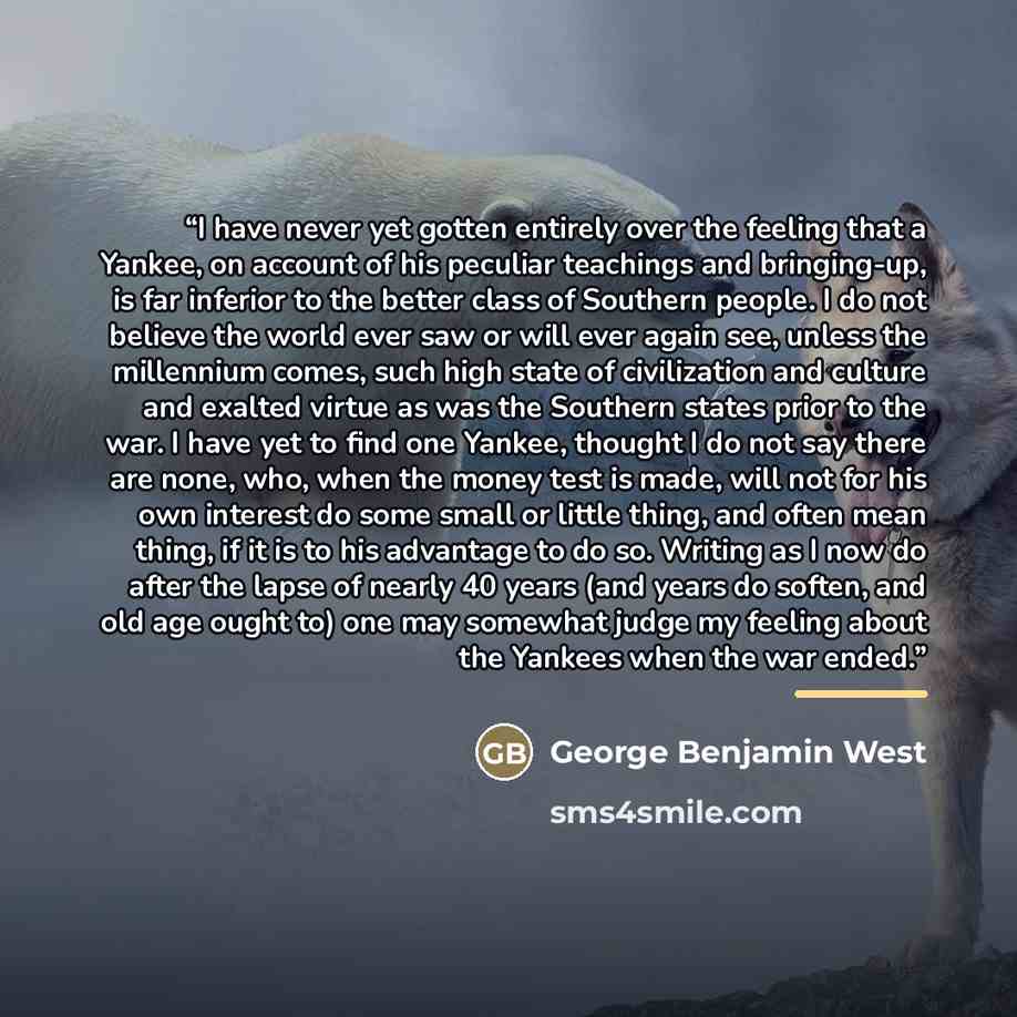 “I have never yet gotten entirely over the feeling that a Yankee, on account of his peculiar teachings and bringing-up, is far inferior to the better class of Southern people. I do not believe the world ever saw or will ever again see, unless the millennium comes, such high state of civilization…” quote by George Benjamin West