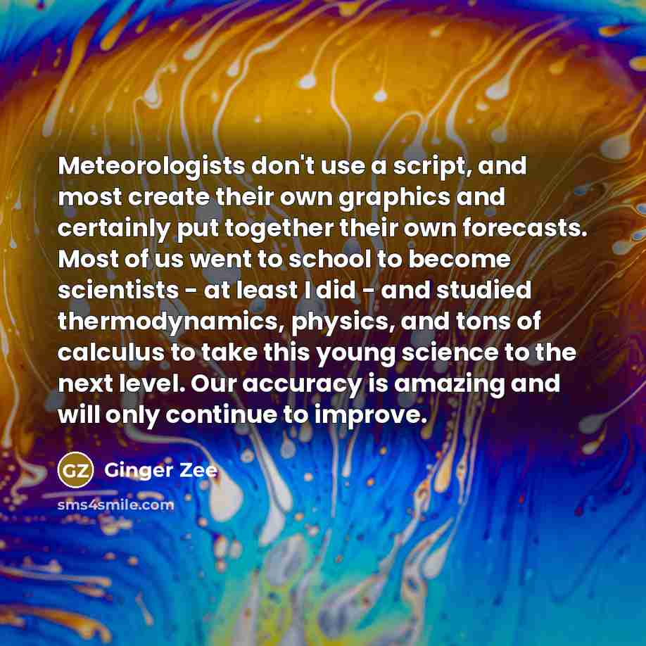 “Meteorologists don't use a script, and most create their own graphics and certainly put together their own forecasts. Most of us went to school to become scientists - at least I did - and studied thermodynamics, physics, and tons of calculus to take this young science to the next level. Our…” quote by Ginger Zee