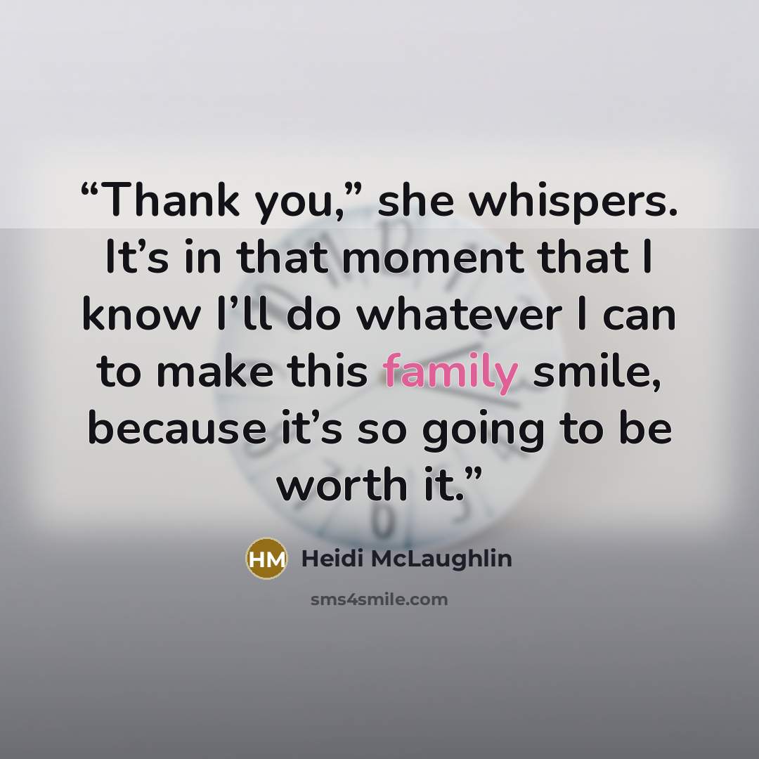 “Thank you,” she whispers. It’s in that moment that I know I’ll do whatever I can to make this family smile, because it’s so going to be worth it.” quote by Heidi McLaughlin