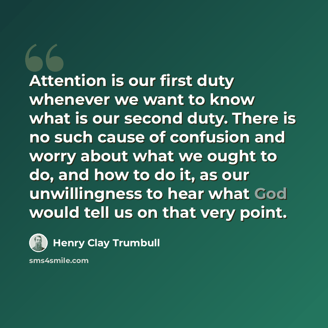 “Attention is our first duty whenever we want to know what is our second duty. There is no such cause of confusion and worry about what we ought to do, and how to do it, as our unwillingness to hear what God would tell us on that very point.” quote by Henry Clay Trumbull