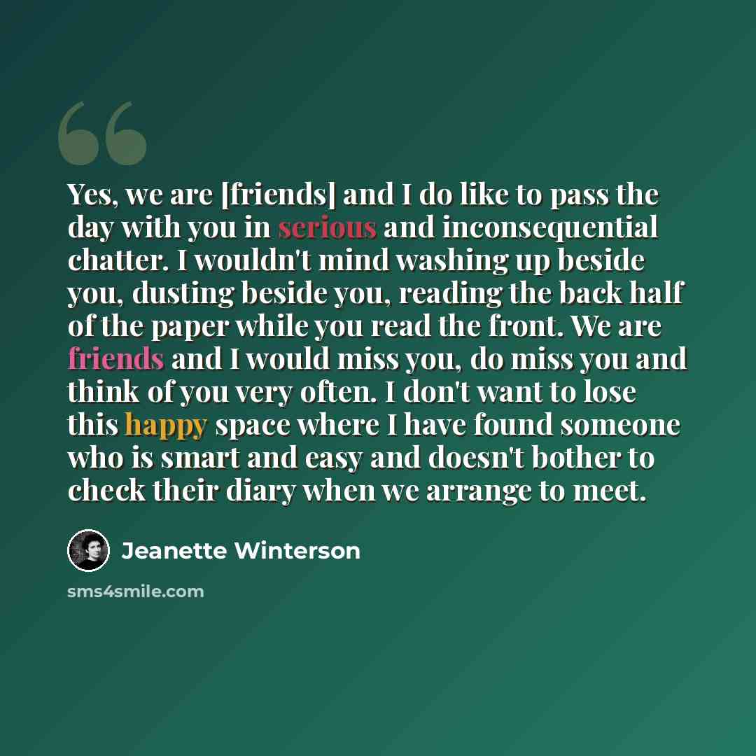 “Yes, we are [friends] and I do like to pass the day with you in serious and inconsequential chatter. I wouldn't mind washing up beside you, dusting beside you, reading the back half of the paper while you read the front. We are friends and I would miss you, do miss you and think of you very often…” quote by Jeanette Winterson