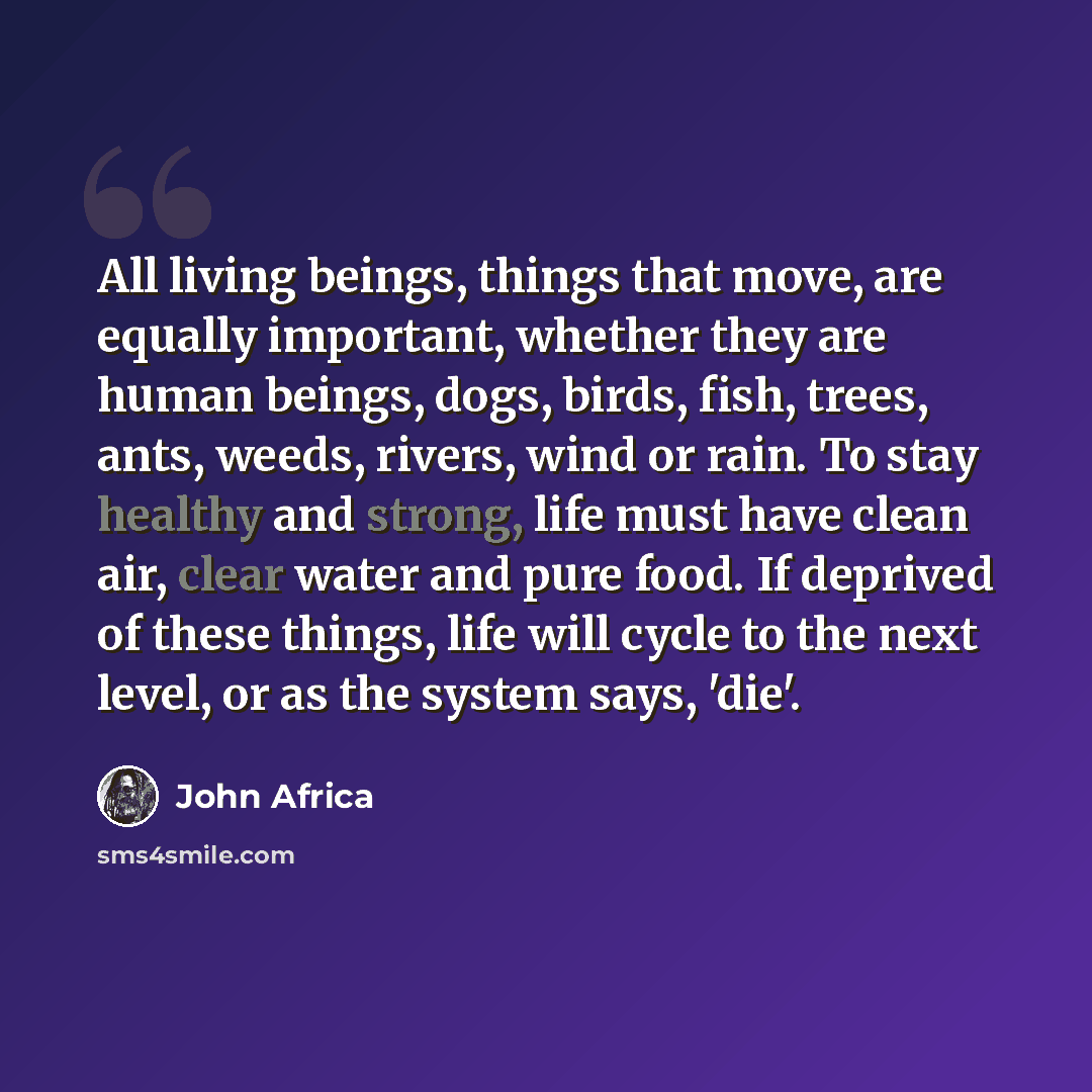 “All living beings, things that move, are equally important, whether they are human beings, dogs, birds, fish, trees, ants, weeds, rivers, wind or rain. To stay healthy and strong, life must have clean air, clear water and pure food. If deprived of these things, life will cycle to the next level…” quote by John Africa