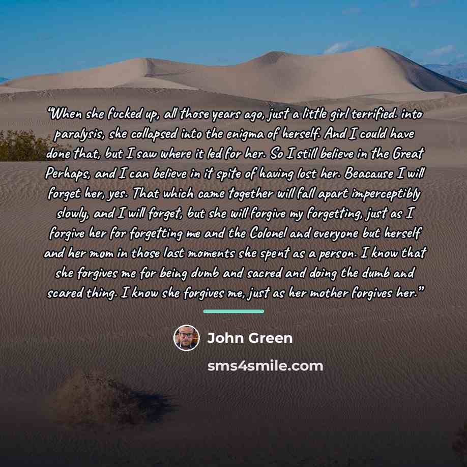 “When she fucked up, all those years ago, just a little girl terrified. into paralysis, she collapsed into the enigma of herself. And I could have done that, but I saw where it led for her. So I still believe in the Great Perhaps, and I can believe in it spite of having lost her. Beacause I will…” quote by John Green