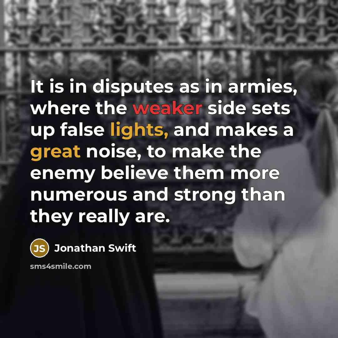 “It is in disputes as in armies, where the weaker side sets up false lights, and makes a great noise, to make the enemy believe them more numerous and strong than they really are.” quote by Jonathan Swift