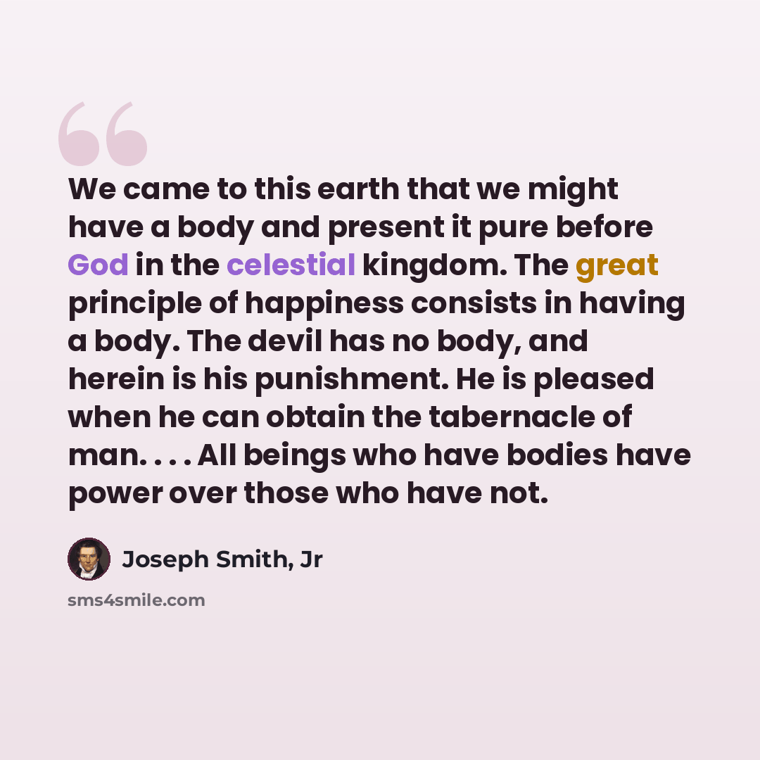 “We came to this earth that we might have a body and present it pure before God in the celestial kingdom. The great principle of happiness consists in having a body. The devil has no body, and herein is his punishment. He is pleased when he can obtain the tabernacle of man. . . . All beings who…” quote by Joseph Smith, Jr