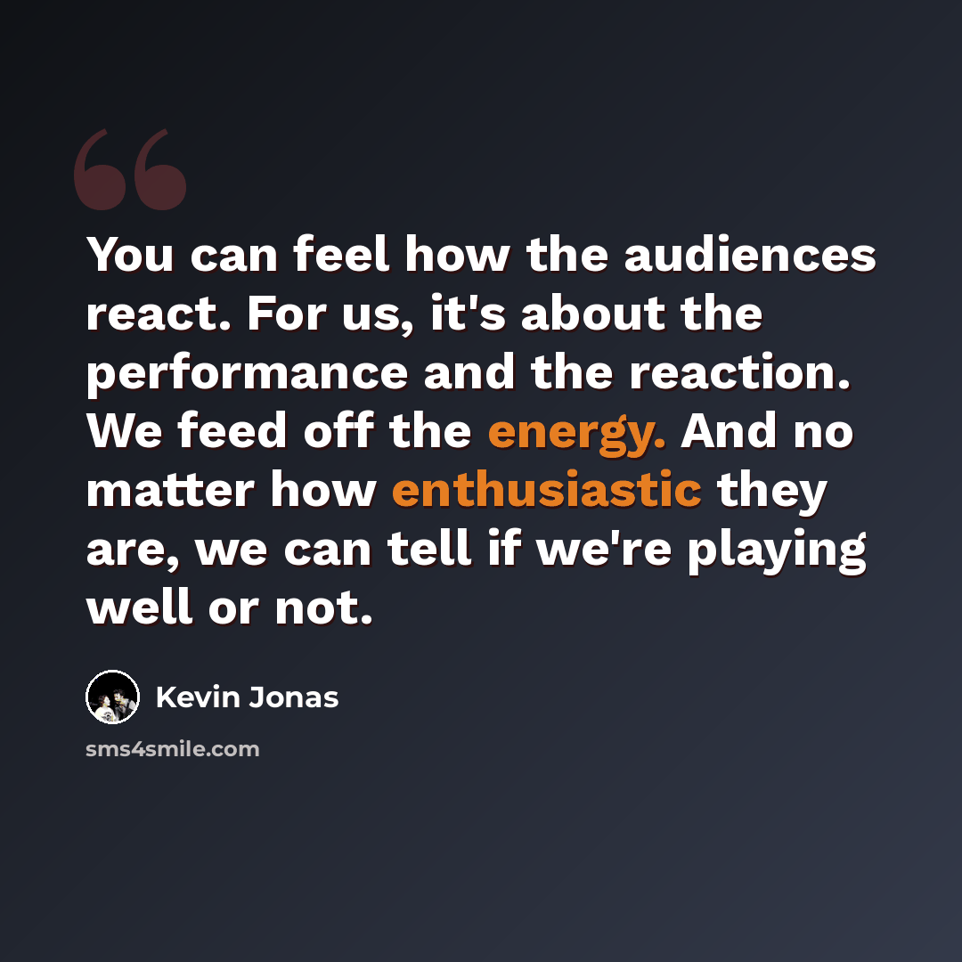 “You can feel how the audiences react. For us, it's about the performance and the reaction. We feed off the energy. And no matter how enthusiastic they are, we can tell if we're playing well or not.” quote by Kevin Jonas