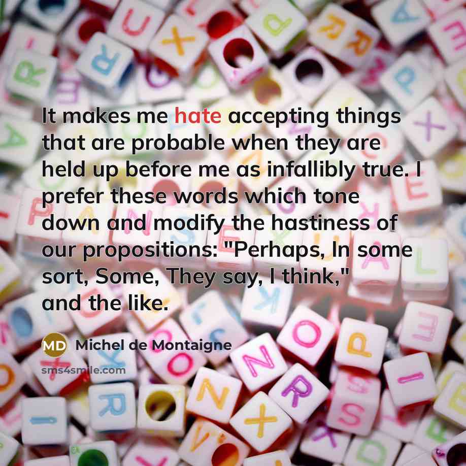 “It makes me hate accepting things that are probable when they are held up before me as infallibly true. I prefer these words which tone down and modify the hastiness of our propositions: "Perhaps, In some sort, Some, They say, I think," and the like.” quote by Michel de Montaigne