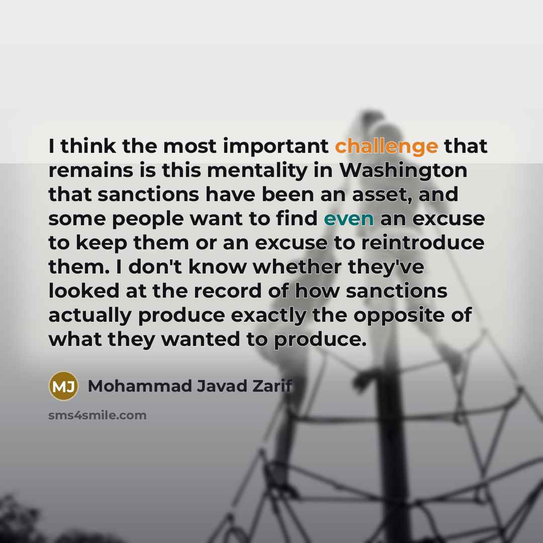 “I think the most important challenge that remains is this mentality in Washington that sanctions have been an asset, and some people want to find even an excuse to keep them or an excuse to reintroduce them. I don't know whether they've looked at the record of how sanctions actually produce…” quote by Mohammad Javad Zarif