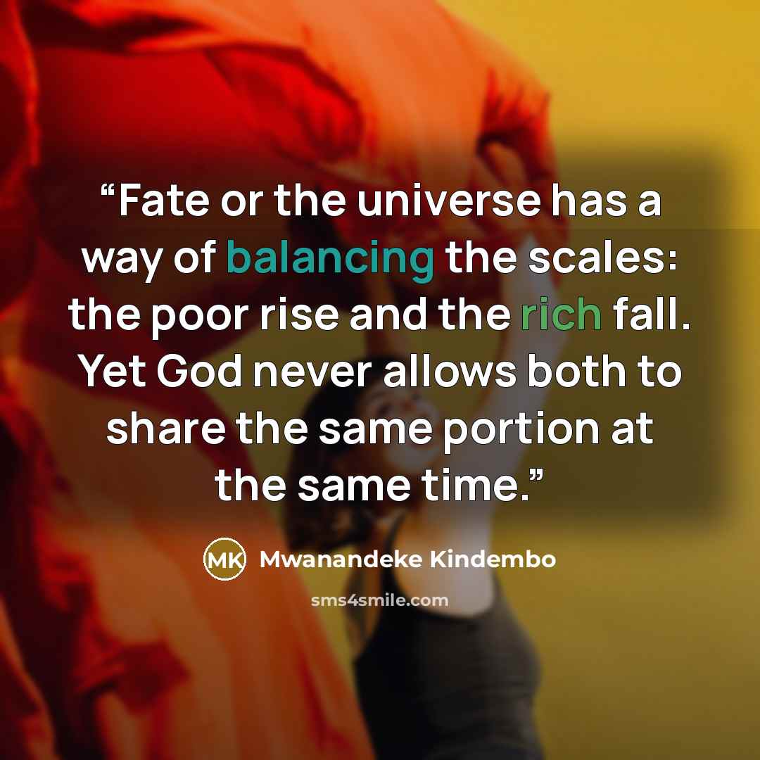 “Fate or the universe has a way of balancing the scales: the poor rise and the rich fall. Yet God never allows both to share the same portion at the same time.” quote by Mwanandeke Kindembo