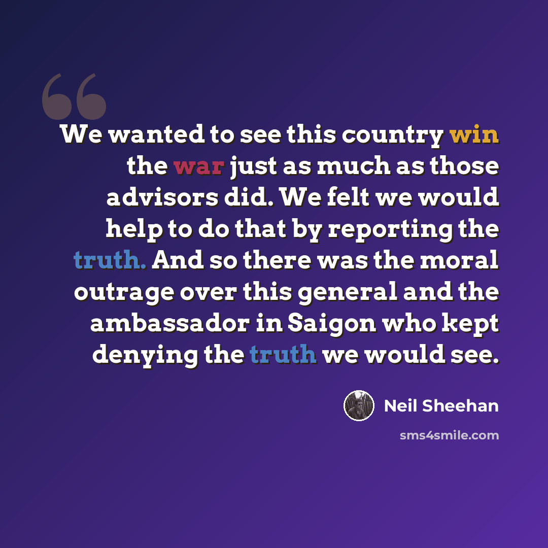 “We wanted to see this country win the war just as much as those advisors did. We felt we would help to do that by reporting the truth. And so there was the moral outrage over this general and the ambassador in Saigon who kept denying the truth we would see.” quote by Neil Sheehan