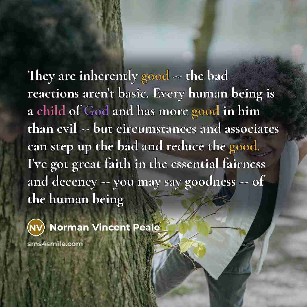 “They are inherently good -- the bad reactions aren't basic. Every human being is a child of God and has more good in him than evil -- but circumstances and associates can step up the bad and reduce the good. I've got great faith in the essential fairness and decency -- you may say goodness -- of…” quote by Norman Vincent Peale