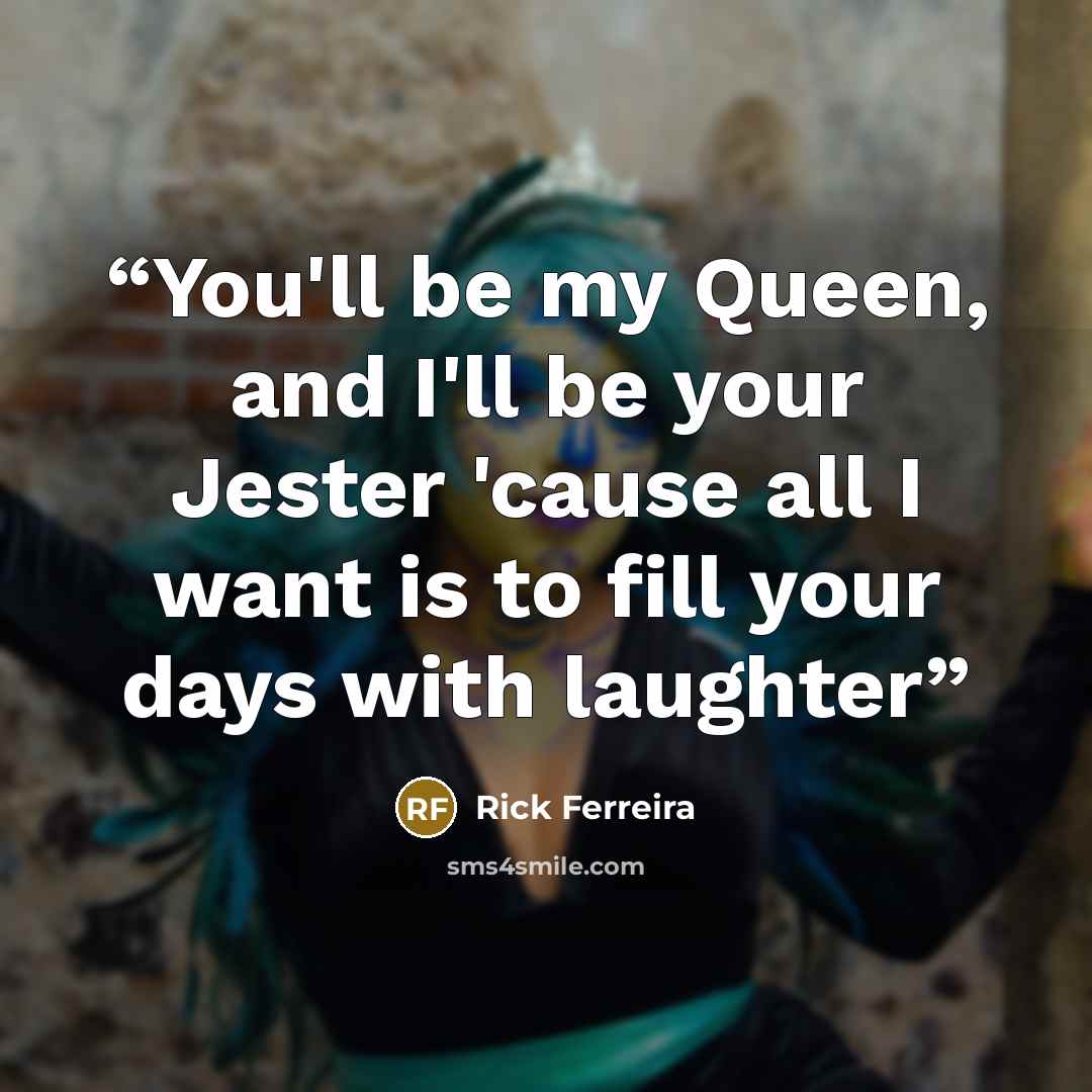 “You'll be my Queen, and I'll be your Jester 'cause all I want is to fill your days with laughter” quote by Rick Ferreira