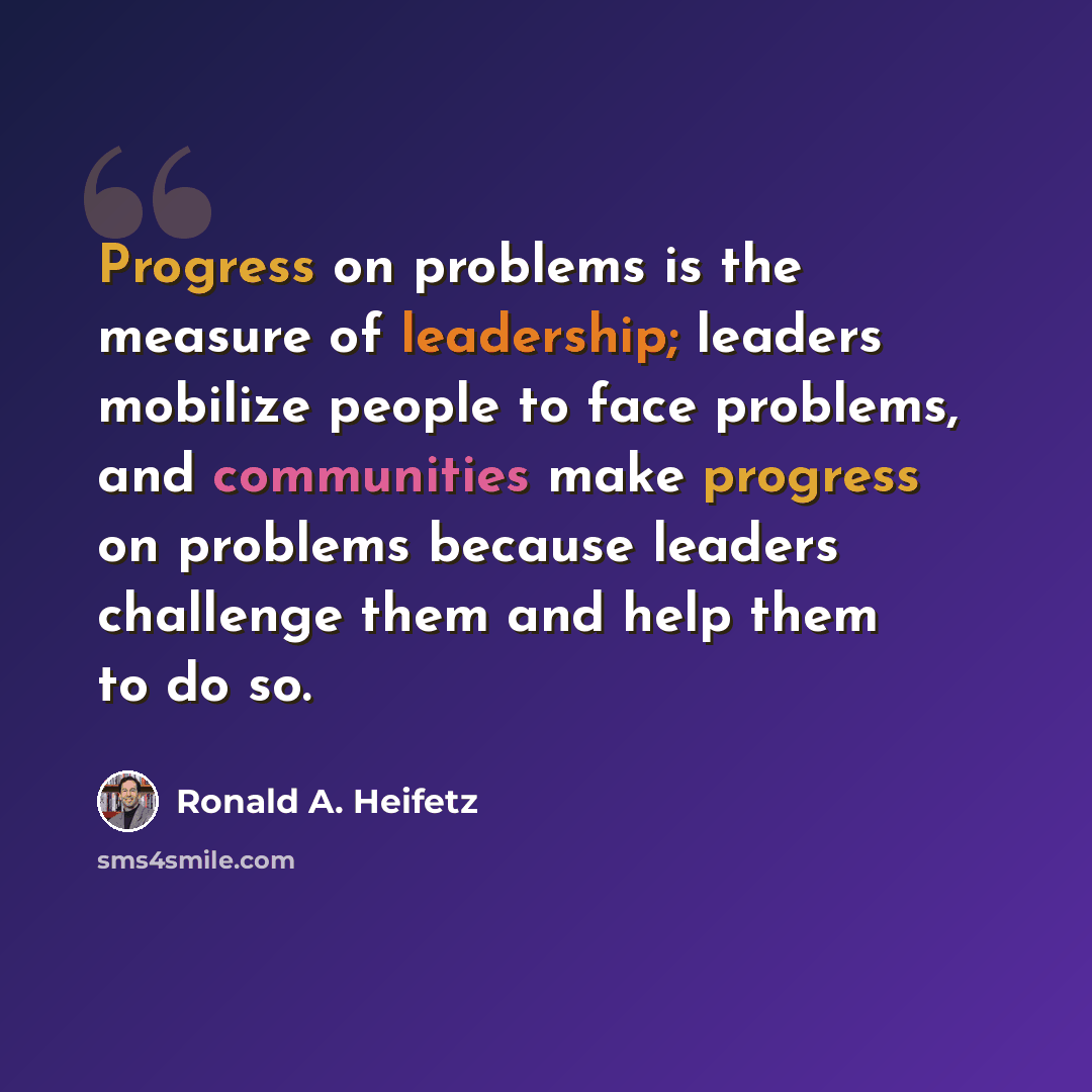 “Progress on problems is the measure of leadership; leaders mobilize people to face problems, and communities make progress on problems because leaders challenge them and help them to do so.” quote by Ronald A. Heifetz