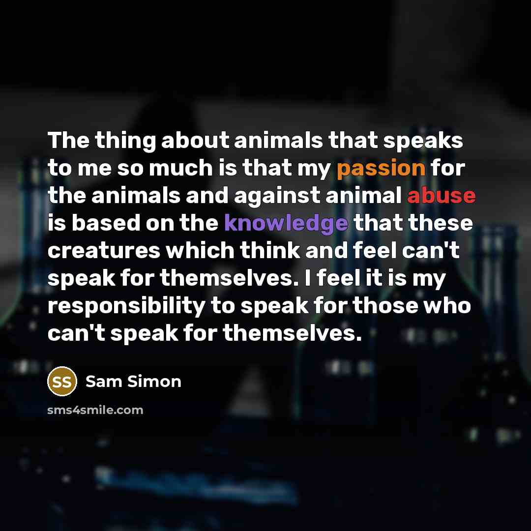“The thing about animals that speaks to me so much is that my passion for the animals and against animal abuse is based on the knowledge that these creatures which think and feel can't speak for themselves. I feel it is my responsibility to speak for those who can't speak for themselves.” quote by Sam Simon