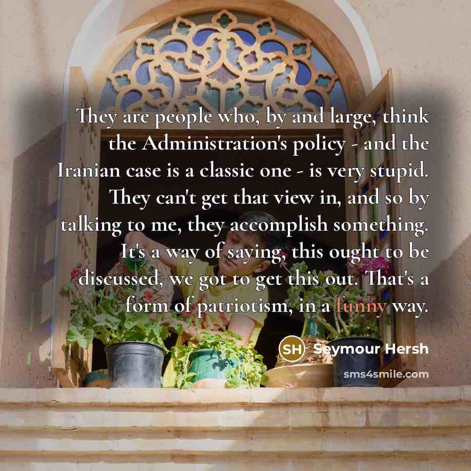 “They are people who, by and large, think the Administration's policy - and the Iranian case is a classic one - is very stupid. They can't get that view in, and so by talking to me, they accomplish something. It's a way of saying, this ought to be discussed, we got to get this out. That's a form of…” quote by Seymour Hersh