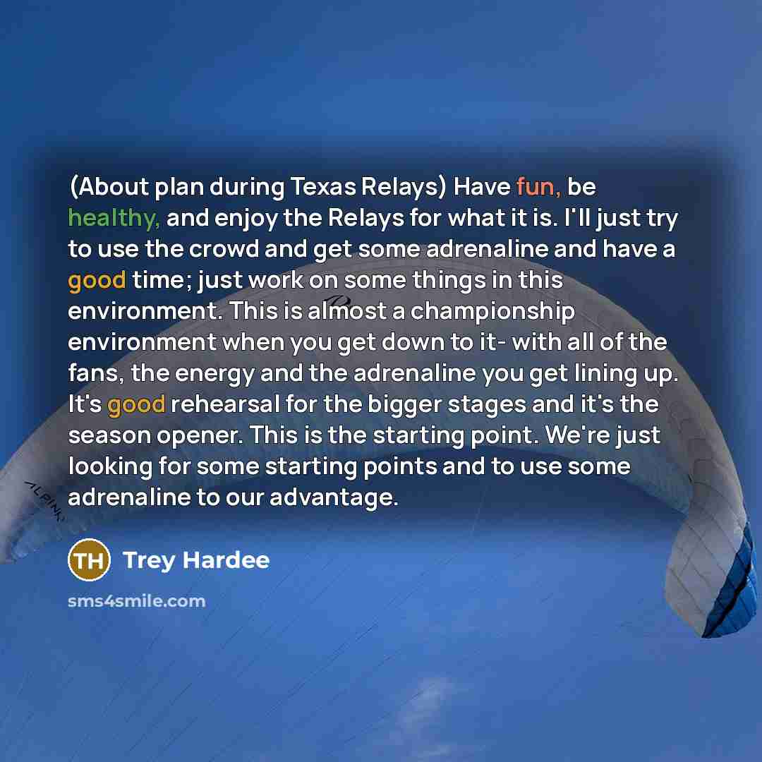 “(About plan during Texas Relays) Have fun, be healthy, and enjoy the Relays for what it is. I'll just try to use the crowd and get some adrenaline and have a good time; just work on some things in this environment. This is almost a championship environment when you get down to it- with all of the…” quote by Trey Hardee