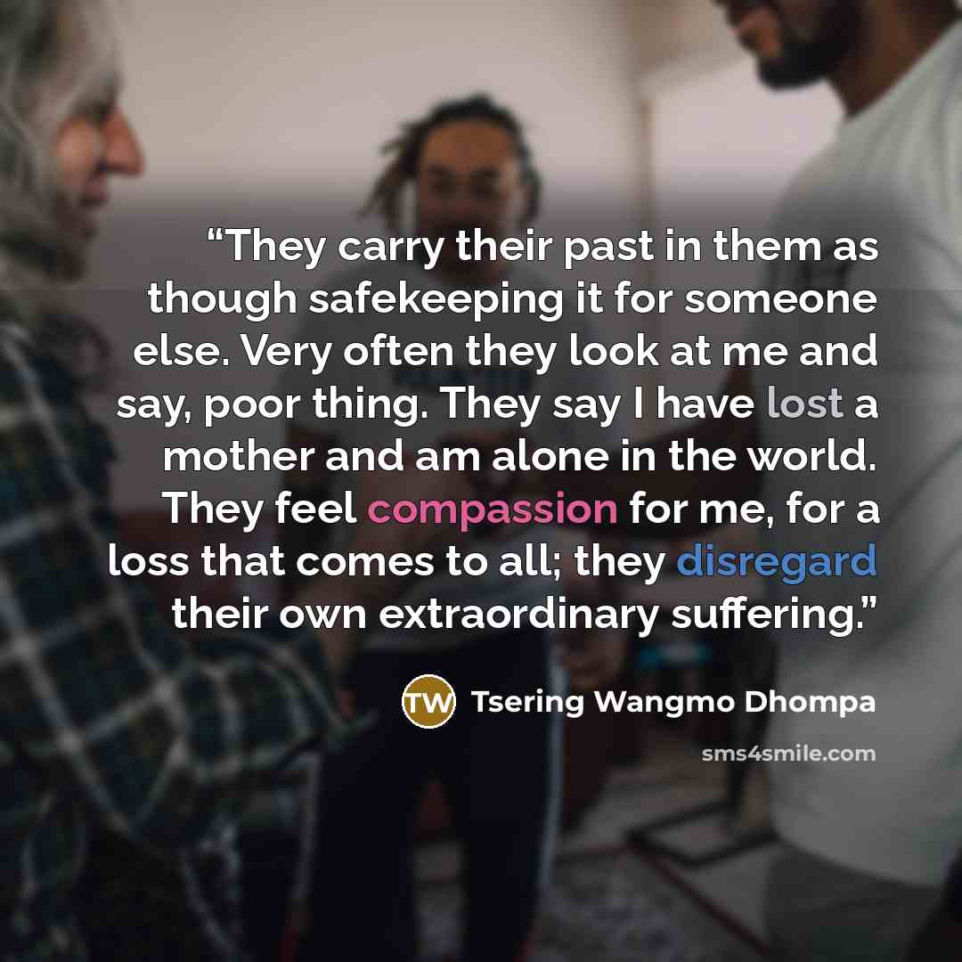 “They carry their past in them as though safekeeping it for someone else. Very often they look at me and say, poor thing. They say I have lost a mother and am alone in the world. They feel compassion for me, for a loss that comes to all; they disregard their own extraordinary suffering.” quote by Tsering Wangmo Dhompa