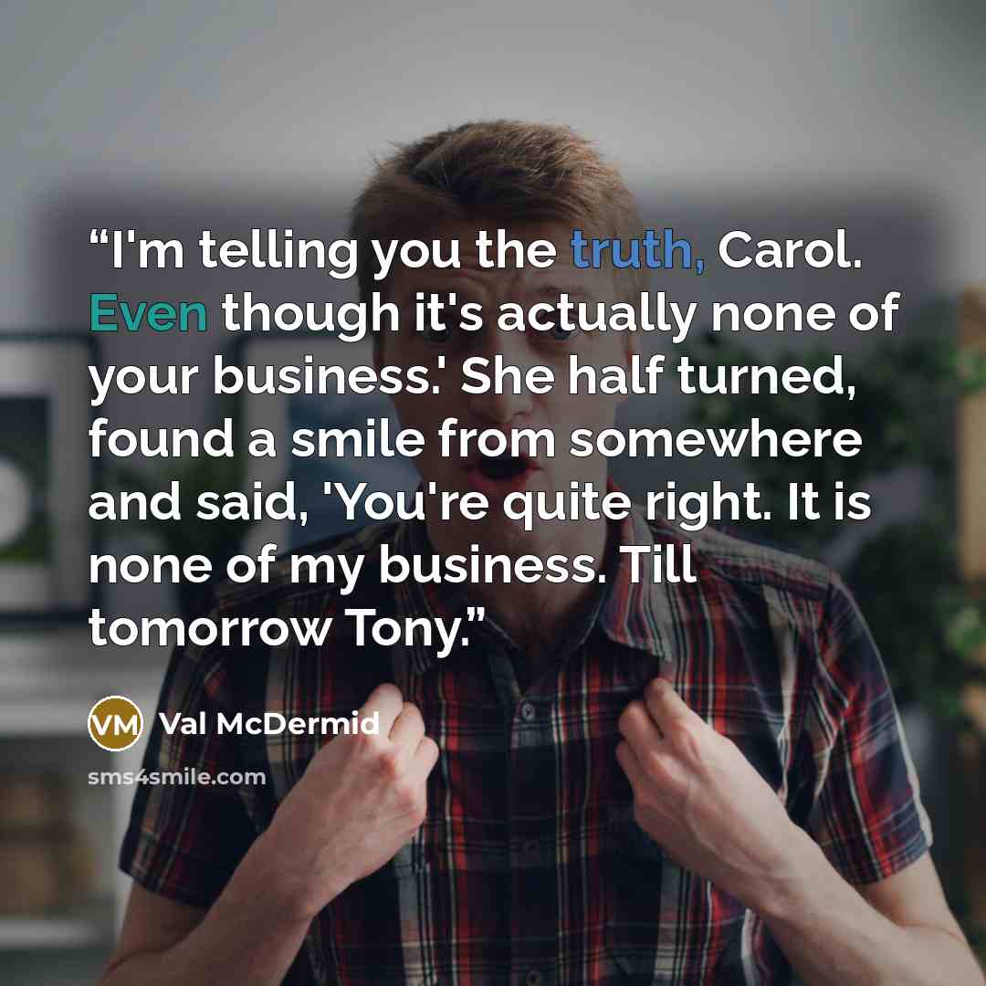 “I'm telling you the truth, Carol. Even though it's actually none of your business.' She half turned, found a smile from somewhere and said, 'You're quite right. It is none of my business. Till tomorrow Tony.” quote by Val McDermid