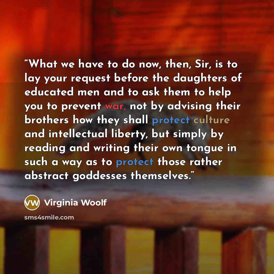 “What we have to do now, then, Sir, is to lay your request before the daughters of educated men and to ask them to help you to prevent war, not by advising their brothers how they shall protect culture and intellectual liberty, but simply by reading and writing their own tongue in such a way as to…” quote by Virginia Woolf