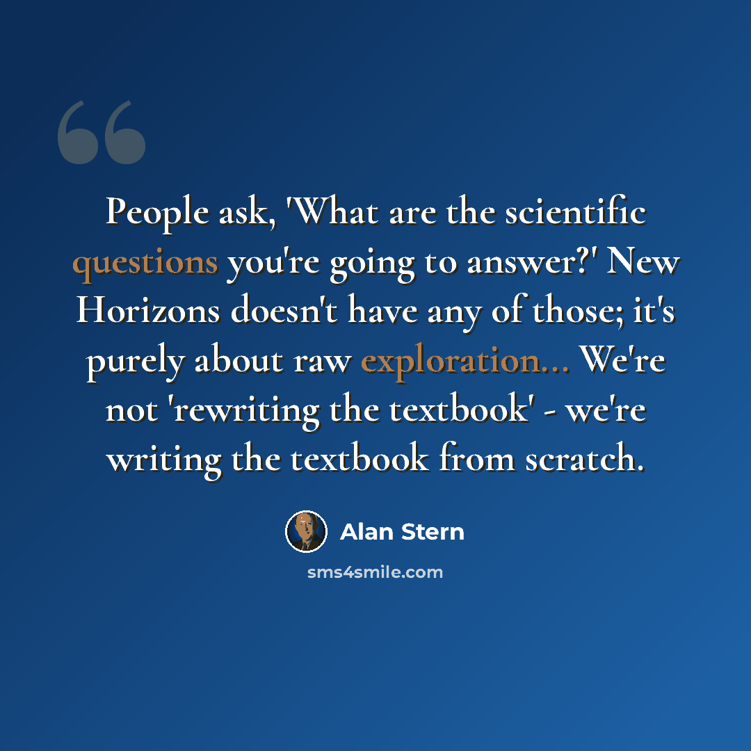 “People ask, 'What are the scientific questions you're going to answer?' New Horizons doesn't have any of those; it's purely about raw exploration... We're not 'rewriting the textbook' - we're writing the textbook from scratch.” quote by Alan Stern