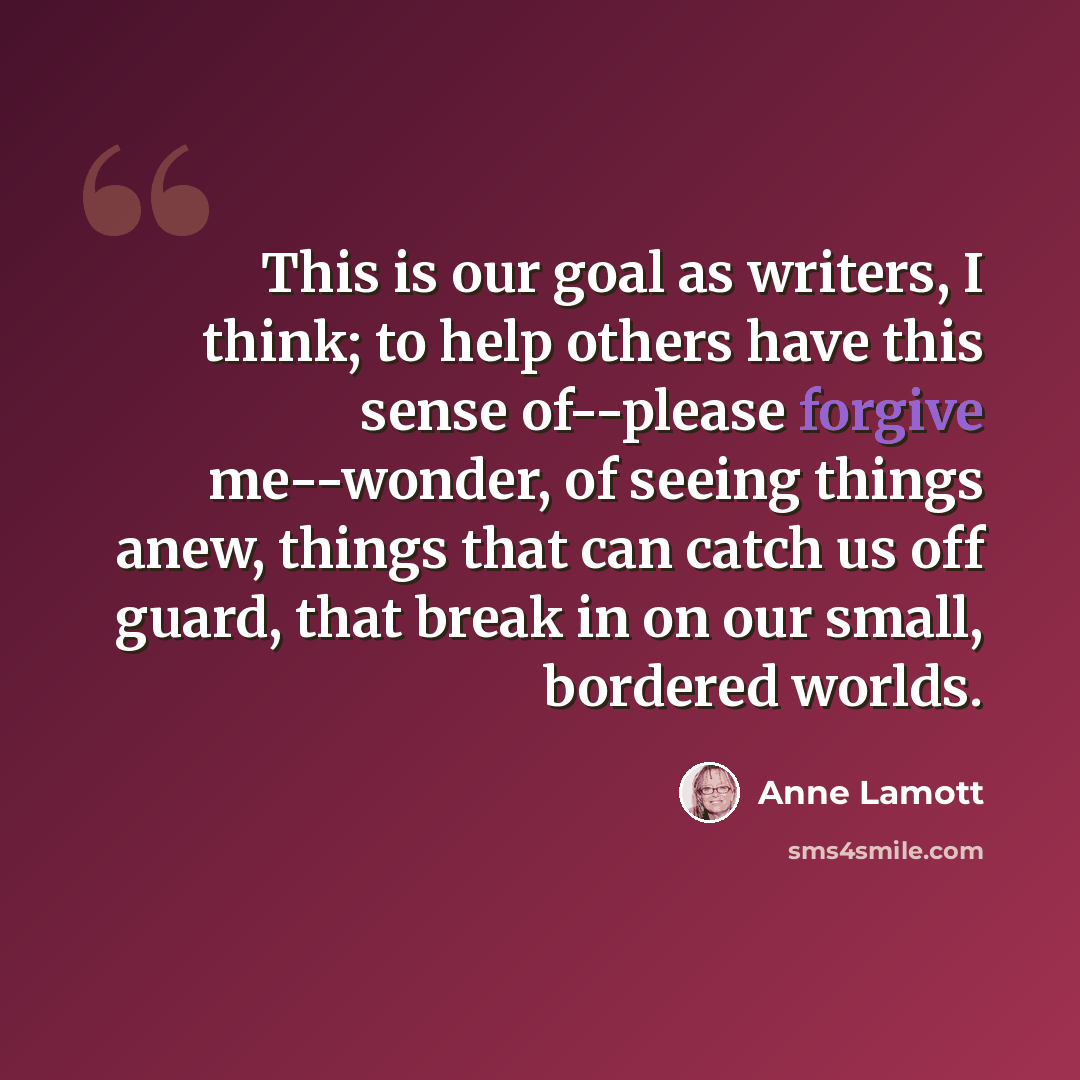 “This is our goal as writers, I think; to help others have this sense of--please forgive me--wonder, of seeing things anew, things that can catch us off guard, that break in on our small, bordered worlds.” quote by Anne Lamott