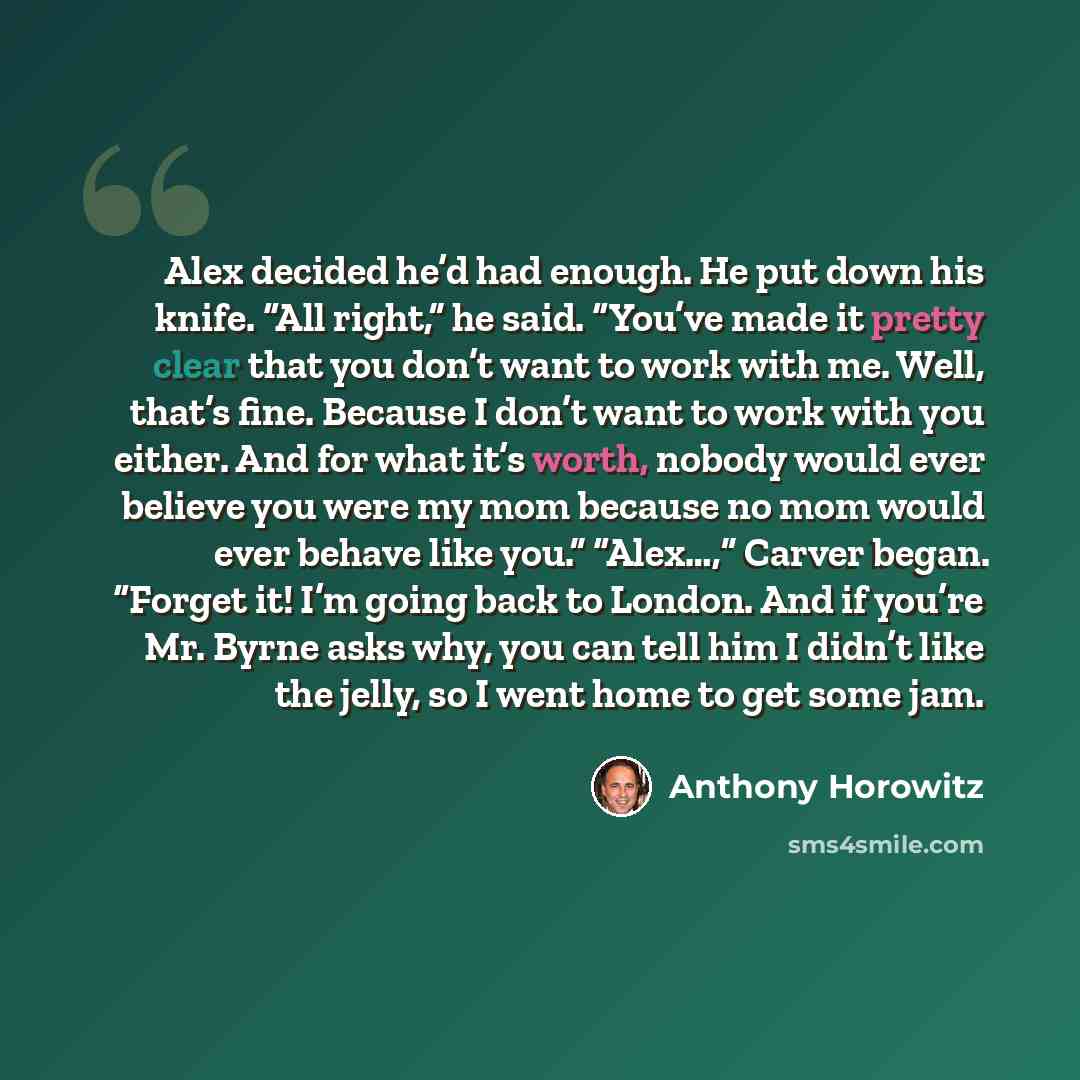 “Alex decided he’d had enough. He put down his knife. “All right,” he said. “You’ve made it pretty clear that you don’t want to work with me. Well, that’s fine. Because I don’t want to work with you either. And for what it’s worth, nobody would ever believe you were my mom because no mom would ever…” quote by Anthony Horowitz