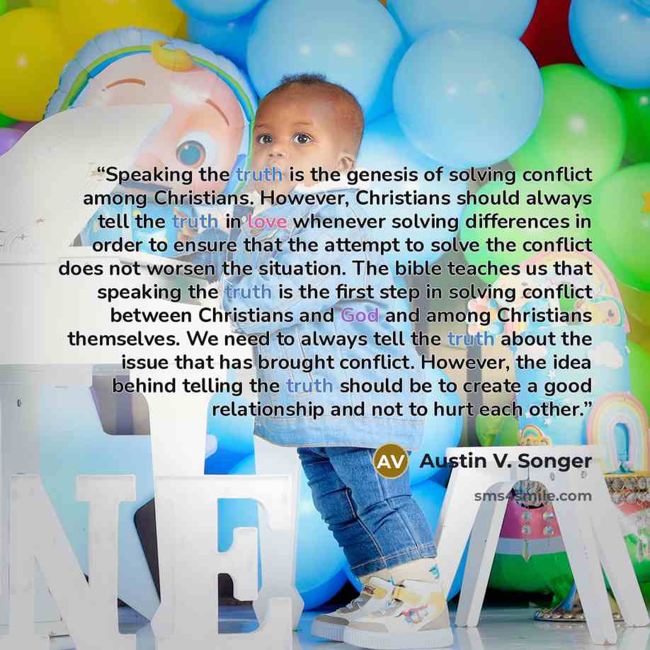 “Speaking the truth is the genesis of solving conflict among Christians. However, Christians should always tell the truth in love whenever solving differences in order to ensure that the attempt to solve the conflict does not worsen the situation. The bible teaches us that speaking the truth is the…” quote by Austin V. Songer