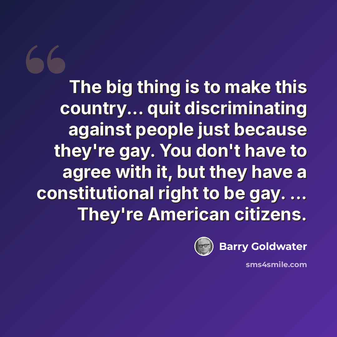 “The big thing is to make this country... quit discriminating against people just because they're gay. You don't have to agree with it, but they have a constitutional right to be gay. ... They're American citizens.” quote by Barry Goldwater