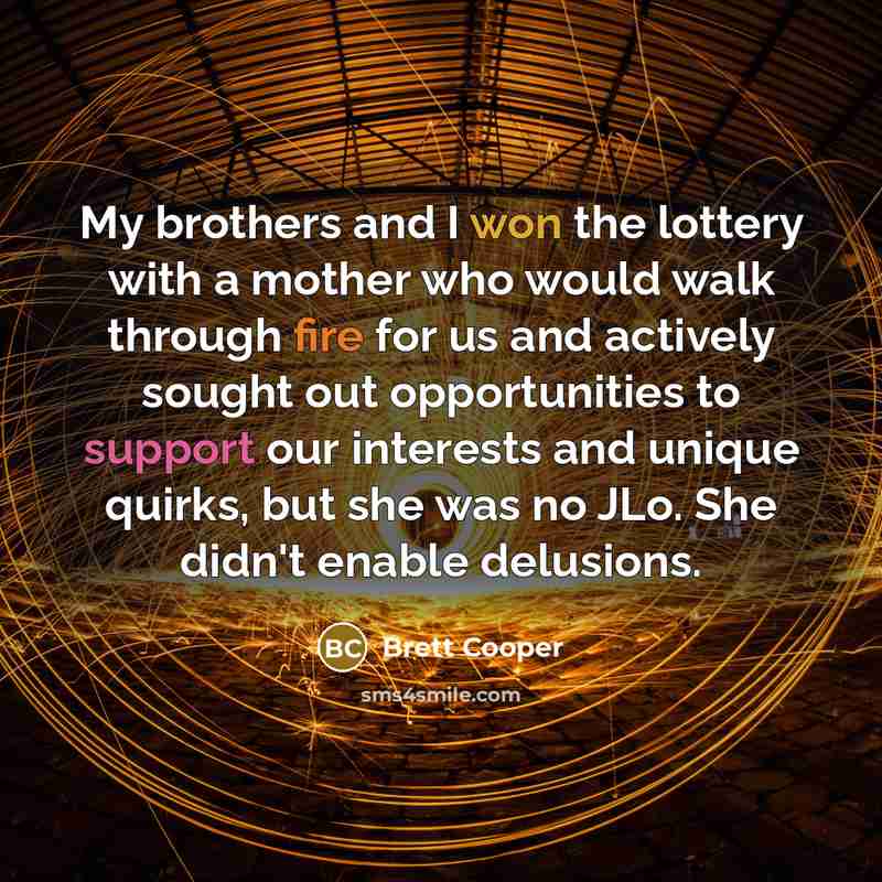 “My brothers and I won the lottery with a mother who would walk through fire for us and actively sought out opportunities to support our interests and unique quirks, but she was no JLo. She didn't enable delusions.” quote by Brett Cooper