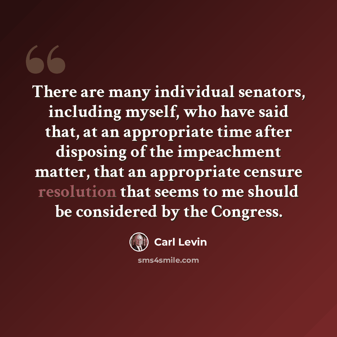 “There are many individual senators, including myself, who have said that, at an appropriate time after disposing of the impeachment matter, that an appropriate censure resolution that seems to me should be considered by the Congress.” quote by Carl Levin