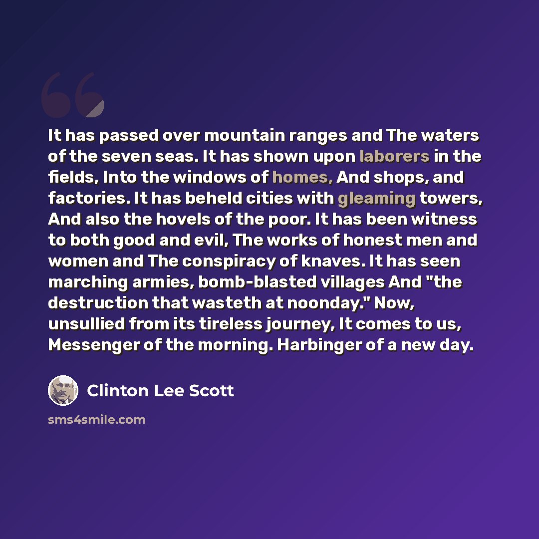 “It has passed over mountain ranges and The waters of the seven seas. It has shown upon laborers in the fields, Into the windows of homes, And shops, and factories. It has beheld cities with gleaming towers, And also the hovels of the poor. It has been witness to both good and evil, The works of…” quote by Clinton Lee Scott