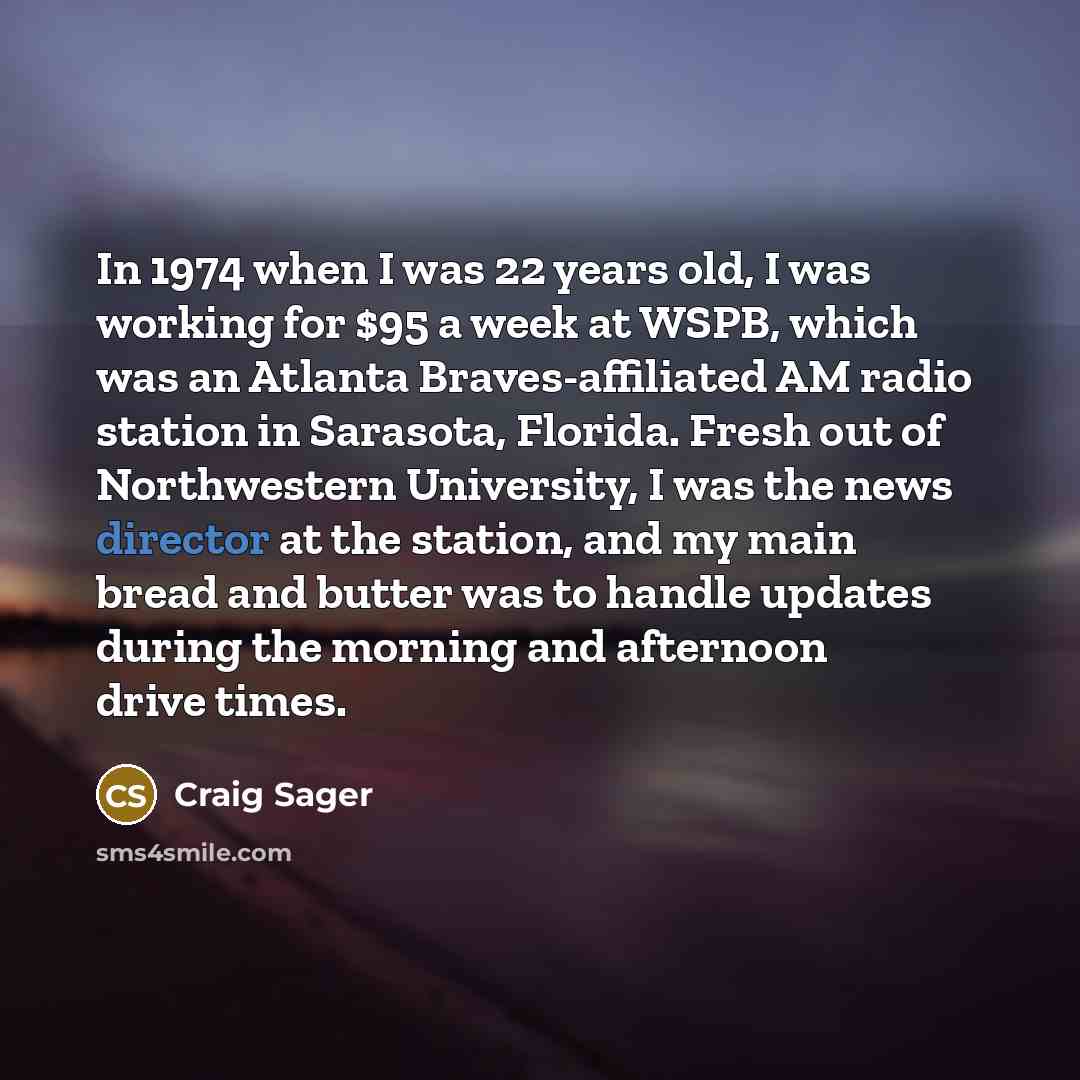 “In 1974 when I was 22 years old, I was working for $95 a week at WSPB, which was an Atlanta Braves-affiliated AM radio station in Sarasota, Florida. Fresh out of Northwestern University, I was the news director at the station, and my main bread and butter was to handle updates during the morning…” quote by Craig Sager