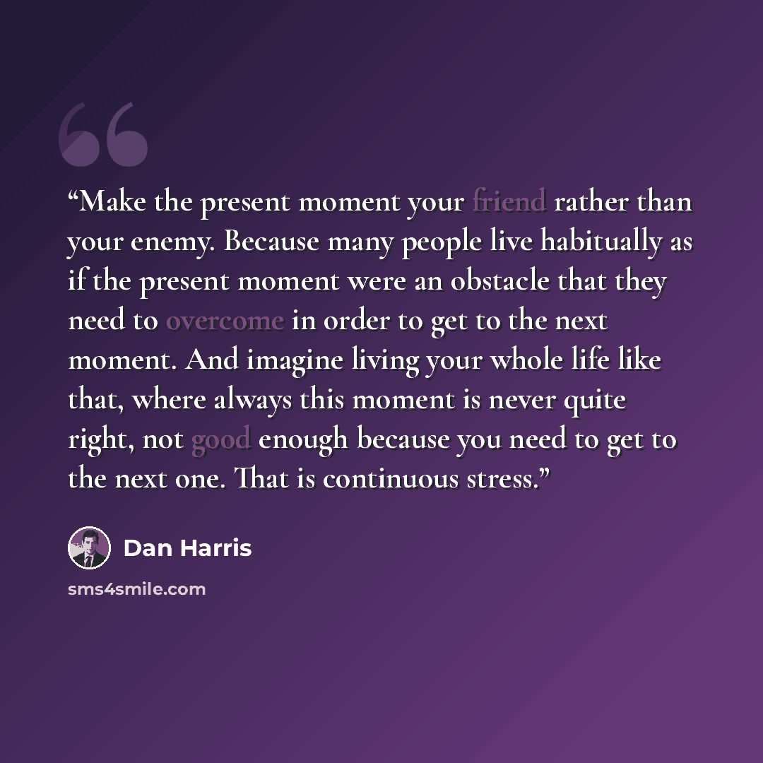 “Make the present moment your friend rather than your enemy. Because many people live habitually as if the present moment were an obstacle that they need to overcome in order to get to the next moment. And imagine living your whole life like that, where always this moment is never quite right, not…” quote by Dan Harris